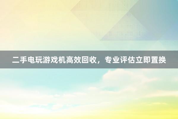 二手电玩游戏机高效回收，专业评估立即置换