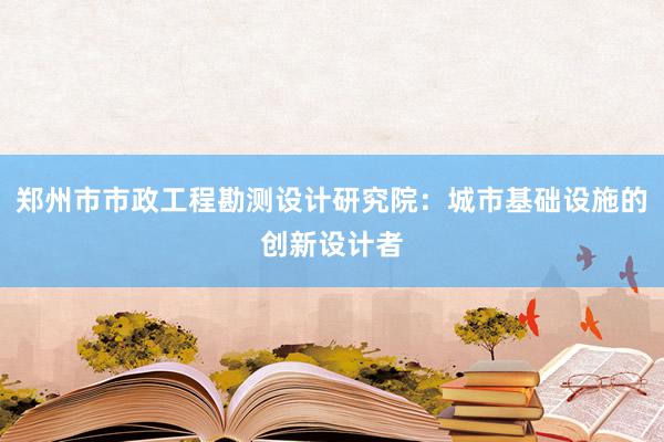 郑州市市政工程勘测设计研究院：城市基础设施的创新设计者